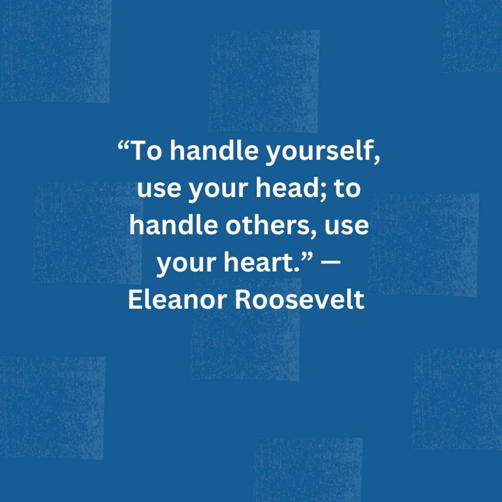 “To handle yourself, use your head; to handle others, use your heart.” — Eleanor Roosevelt   